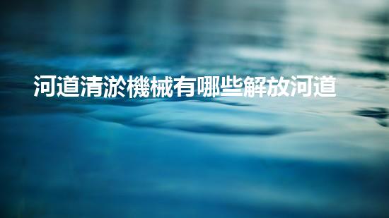 河道清淤機械有哪些解放河道，釋放城市潛力！